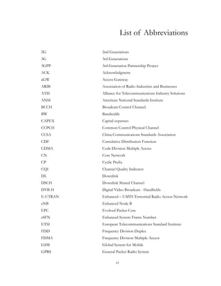 vi
List of Abbreviations
2G 2nd Generations
3G 3rd Generations
3GPP 3rd Generation Partnership Project
ACK Acknowledgment
aGW Access Gateway
ARIB Association of Radio Industries and Businesses
ATIS Alliance for Telecommunications Industry Solutions
ANSI American National Standards Institute
BCCH Broadcast Control Channel.
BW Bandwidth
CAPEX Capital expenses
CCPCH Common Control Physical Channel
CCSA China Communications Standards Association
CDF Cumulative Distribution Function
CDMA Code Division Multiple Access
CN Core Network
CP Cyclic Prefix
CQI Channel Quality Indicator
DL Downlink
DSCH Downlink Shared Channel
DVB-H Digital Video Broadcast - Handhelds
E-UTRAN Enhanced – UMTS Terrestrial Radio Access Network
eNB Enhanced Node B
EPC Evolved Packet Core
eSFN Enhanced System Frame Number
ETSI European Telecommunications Standard Institute
FDD Frequency Division Duplex
FDMA Frequency Division Multiple Access
GSM Global System for Mobile
GPRS General Packet Radio System
 