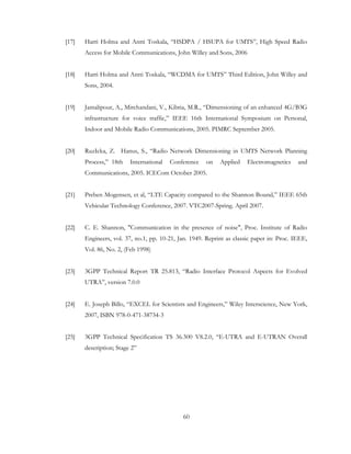 60
[17] Harri Holma and Antti Toskala, “HSDPA / HSUPA for UMTS”, High Speed Radio
Access for Mobile Communications, John Willey and Sons, 2006
[18] Harri Holma and Antti Toskala, “WCDMA for UMTS” Third Edition, John Willey and
Sons, 2004.
[19] Jamalipour, A., Mirchandani, V., Kibria, M.R., “Dimensioning of an enhanced 4G/B3G
infrastructure for voice traffic,” IEEE 16th International Symposium on Personal,
Indoor and Mobile Radio Communications, 2005. PIMRC September 2005.
[20] RuzIcka, Z. Hanus, S., “Radio Network Dimensioning in UMTS Network Planning
Process,” 18th International Conference on Applied Electromagnetics and
Communications, 2005. ICECom October 2005.
[21] Preben Mogensen, et al, “LTE Capacity compared to the Shannon Bound,” IEEE 65th
Vehicular Technology Conference, 2007. VTC2007-Spring. April 2007.
[22] C. E. Shannon, "Communication in the presence of noise", Proc. Institute of Radio
Engineers, vol. 37, no.1, pp. 10-21, Jan. 1949. Reprint as classic paper in: Proc. IEEE,
Vol. 86, No. 2, (Feb 1998)
[23] 3GPP Technical Report TR 25.813, “Radio Interface Protocol Aspects for Evolved
UTRA”, version 7.0.0
[24] E. Joseph Billo, “EXCEL for Scientists and Engineers,” Wiley Interscience, New York,
2007, ISBN 978-0-471-38734-3
[25] 3GPP Technical Specification TS 36.300 V8.2.0, “E-UTRA and E-UTRAN Overall
description; Stage 2”
 