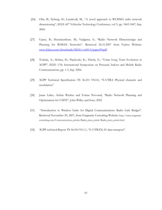 61
[26] Olin, B.; Nyberg, H.; Lundevall, M., “A novel approach to WCDMA radio network
dimensioning”, IEEE 60th
Vehicular Technology Conference, vol 5, pp. 3443-3447, Sep.
2004.
[27] Upase, B.; Hunukumbure. M.; Vadgama. S.; “Radio Network Dimensionign and
Planning for WiMAX Networks”. Retreived 26.11.2007 from Fujitsu Website:
www.fujitsu.com/downloads/MAG/vol43-4/paper09.pdf.
[28] Toskala, A.; Holma, H.; Pajukoski, K.; Tiirola, E.; “Utran Long Term Evolution in
3GPP”, IEEE 17th International Symposium on Personal, Indoor and Mobile Radio
Communications, pp. 1-5, Sep. 2006.
[29] 3GPP Technical Specification TS 36.211 V8.0.0, “E-UTRA Physical channels and
modulation”
[30] Jaana Laiho, Achim Wacher and Tomas Novosad, “Radio Network Planning and
Optimisation for UMTS”, John Willey and Sons, 2002
[31] “Introduction to Wireless Links for Digital Communications: Radio Link Budget”.
Retrieved November 29, 2007, from Enigmatic Consulting Website: http://www.enigmatic-
consulting.com/Communications_articles/Radio_intro_article/Radio_intro_article.html
[32] 3GPP technical Report TS 36.414 V0.1.1, “E-UTRAN; S1 data transport”.
 
