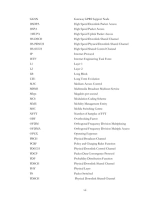 vii
GGSN Gateway GPRS Support Node
HSDPA High Speed Downlink Packet Access
HSPA High Speed Packet Access
HSUPA High Speed Uplink Packet Access
HS-DSCH High Speed Downlink Shared Channel
HS-PDSCH High Speed Physical Downlink Shared Channel
HS-SCCH High Speed Shared Control Channel
IP Internet Protocol
IETF Internet Engineering Task Force
L1 Layer 1
L2 Layer 2
LB Long Block
LTE Long Term Evolution
MAC Medium Access Control
MBMS Multimedia Broadcast Multicast Service
Mbps Megabits per second
MCS Modulation Coding Scheme
MME Mobility Management Entity
MSC Mobile Switching Centre
NFFT Number of Samples of FFT
OBF Overbooking Factor
OFDM Orthogonal Frequency Division Multiplexing
OFDMA Orthogonal Frequency Division Multiple Access
OPEX Operating Expenses
PBCH Physical Broadcast Channel
PCRF Policy and Charging Rules Function
PDCCH Physical Downlink Control Channel
PDCP Packet Data Convergence Protocol
PDF Probability Distribution Function
PDSCH Physical Downlink Shared Channel
PHY Physical Layer
PS Packet Switched
PDSCH Physical Downlink Shared Channel
 