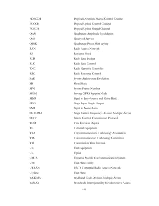 viii
PDSCCH Physical Downlink Shared Control Channel
PUCCH Physical Uplink Control Channel
PUSCH Physical Uplink Shared Channel
QAM Quadrature Amplitude Modulation
QoS Quality of Service
QPSK Quadrature Phase Shift keying
RAN Radio Access Network
RB Resource Block
RLB Radio Link Budget
RLC Radio Link Control
RNC Radio Network Controller
RRC Radio Resource Control
SAE System Architecture Evolution
SB Short Block
SFN System Frame Number
SGSN Serving GPRS Support Node
SINR Signal to Interference and Noise Ratio
SISO Single Input Single Output
SNR Signal to Noise Ratio
SC-FDMA Single Carrier-Frequency Division Multiple Access
SCTP Stream Control Transmission Protocol
TDD Time Division Duplex
TE Terminal Equipment
TTA Telecommunications Technology Association
TTC Telecommunication Technology Committee
TTI Transmission Time Interval
UE User Equipment
UL Uplink
UMTS Universal Mobile Telecommunication System
UPE User Plane Entity
UTRAN UMTS Terrestrial Radio Access Network
U-plane User Plane
WCDMA Wideband Code Division Multiple Access
WiMAX Worldwide Interoperability for Microwave Access
 