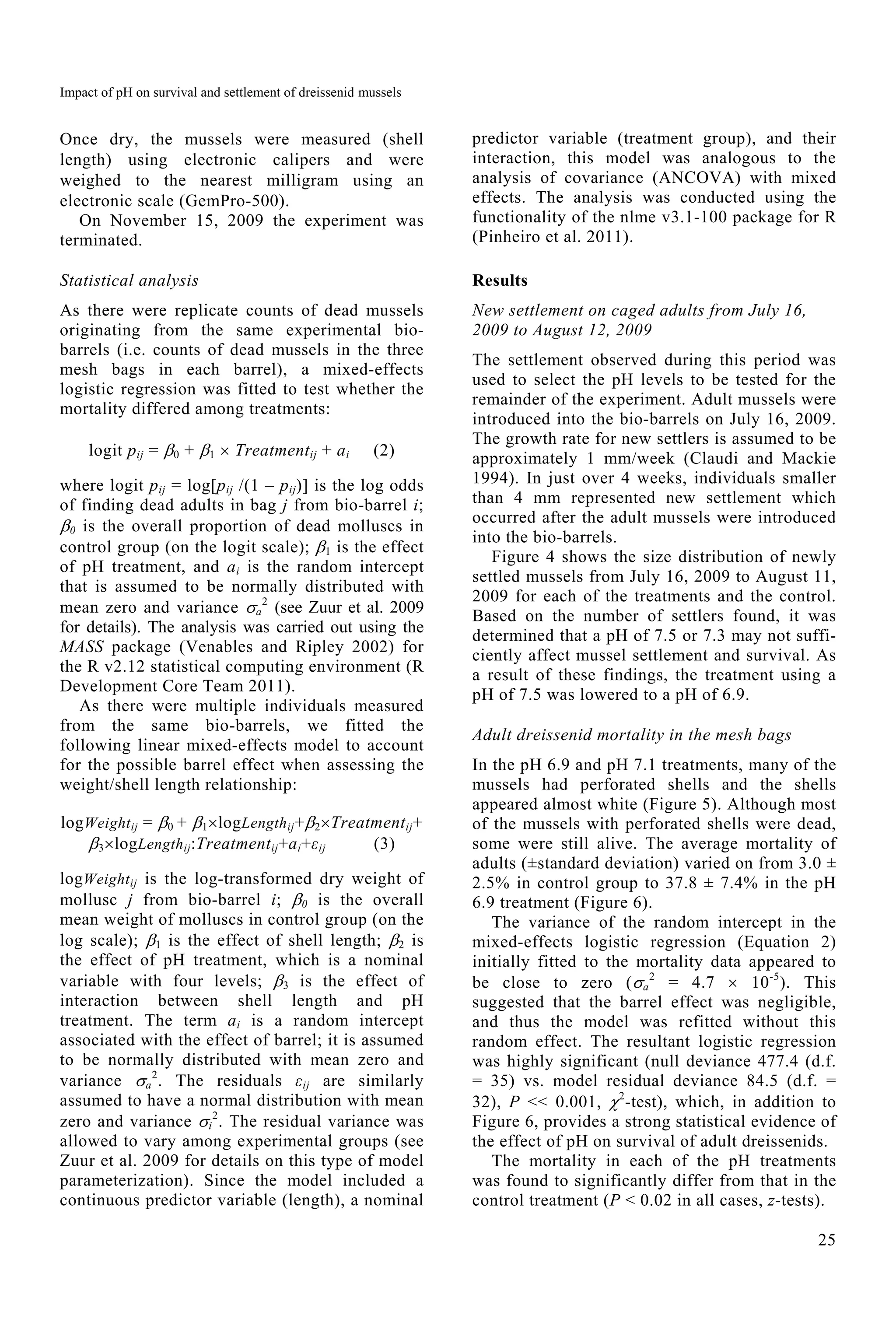 Impact of pH on survival and settlement of dreissenid mussels
25
Once dry, the mussels were measured (shell
length) using electronic calipers and were
weighed to the nearest milligram using an
electronic scale (GemPro-500).
On November 15, 2009 the experiment was
terminated.
Statistical analysis
As there were replicate counts of dead mussels
originating from the same experimental bio-
barrels (i.e. counts of dead mussels in the three
mesh bags in each barrel), a mixed-effects
logistic regression was fitted to test whether the
mortality differed among treatments:
logit pij = 0 + 1  Treatmentij + ai (2)
where logit pij = log[pij /(1 – pij)] is the log odds
of finding dead adults in bag j from bio-barrel i;
0 is the overall proportion of dead molluscs in
control group (on the logit scale); 1 is the effect
of pH treatment, and ai is the random intercept
that is assumed to be normally distributed with
mean zero and variance a
2
(see Zuur et al. 2009
for details). The analysis was carried out using the
MASS package (Venables and Ripley 2002) for
the R v2.12 statistical computing environment (R
Development Core Team 2011).
As there were multiple individuals measured
from the same bio-barrels, we fitted the
following linear mixed-effects model to account
for the possible barrel effect when assessing the
weight/shell length relationship:
logWeightij = 0 + 1logLengthij+2Treatmentij+
3logLengthij:Treatmentij+ai+εij (3)
logWeightij is the log-transformed dry weight of
mollusc j from bio-barrel i; 0 is the overall
mean weight of molluscs in control group (on the
log scale); 1 is the effect of shell length; 2 is
the effect of pH treatment, which is a nominal
variable with four levels; 3 is the effect of
interaction between shell length and pH
treatment. The term ai is a random intercept
associated with the effect of barrel; it is assumed
to be normally distributed with mean zero and
variance a
2
. The residuals εij are similarly
assumed to have a normal distribution with mean
zero and variance i
2
. The residual variance was
allowed to vary among experimental groups (see
Zuur et al. 2009 for details on this type of model
parameterization). Since the model included a
continuous predictor variable (length), a nominal
predictor variable (treatment group), and their
interaction, this model was analogous to the
analysis of covariance (ANCOVA) with mixed
effects. The analysis was conducted using the
functionality of the nlme v3.1-100 package for R
(Pinheiro et al. 2011).
Results
New settlement on caged adults from July 16,
2009 to August 12, 2009
The settlement observed during this period was
used to select the pH levels to be tested for the
remainder of the experiment. Adult mussels were
introduced into the bio-barrels on July 16, 2009.
The growth rate for new settlers is assumed to be
approximately 1 mm/week (Claudi and Mackie
1994). In just over 4 weeks, individuals smaller
than 4 mm represented new settlement which
occurred after the adult mussels were introduced
into the bio-barrels.
Figure 4 shows the size distribution of newly
settled mussels from July 16, 2009 to August 11,
2009 for each of the treatments and the control.
Based on the number of settlers found, it was
determined that a pH of 7.5 or 7.3 may not suffi-
ciently affect mussel settlement and survival. As
a result of these findings, the treatment using a
pH of 7.5 was lowered to a pH of 6.9.
Adult dreissenid mortality in the mesh bags
In the pH 6.9 and pH 7.1 treatments, many of the
mussels had perforated shells and the shells
appeared almost white (Figure 5). Although most
of the mussels with perforated shells were dead,
some were still alive. The average mortality of
adults (±standard deviation) varied on from 3.0 ±
2.5% in control group to 37.8 ± 7.4% in the pH
6.9 treatment (Figure 6).
The variance of the random intercept in the
mixed-effects logistic regression (Equation 2)
initially fitted to the mortality data appeared to
be close to zero (a
2
= 4.7  10-5
). This
suggested that the barrel effect was negligible,
and thus the model was refitted without this
random effect. The resultant logistic regression
was highly significant (null deviance 477.4 (d.f.
= 35) vs. model residual deviance 84.5 (d.f. =
32), P << 0.001, 2
-test), which, in addition to
Figure 6, provides a strong statistical evidence of
the effect of pH on survival of adult dreissenids.
The mortality in each of the pH treatments
was found to significantly differ from that in the
control treatment (P < 0.02 in all cases, z-tests).
 