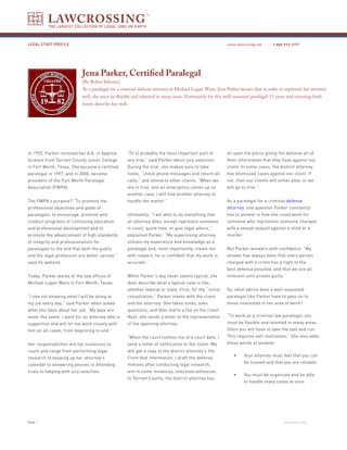 LAWCROSSING
          THE LARGEST COLLECTION OF LEGAL JOBS ON EARTH



Legal Staff Profile                                                                                     www.lawcrossing.com     1. 800.973.1177




                            Jena Parker, Certified Paralegal
                            [By Robin Salisian]
                            As a paralegal for a criminal defense attorney at Michael Logan Ware, Jena Parker knows that in order to represent her attorney
                            well, she must be flexible and talented in many areas. Fortunately for this well-seasoned paralegal-11 years and counting-both
                            words describe her well.




In 1992, Parker received her A.A. in Applied       “[It’s] probably the most important part of          an open file policy giving the defense all of
Science from Tarrant County Junior College         any trial,” said Parker about jury selection.        their information that they have against our
in Fort Worth, Texas. She became a certified       During the trial, she makes sure to take             client. In some cases, the district attorney
paralegal in 1997, and in 2005, became             notes, “check phone messages and return all          has dismissed cases against our client. If
president of the Fort Worth Paralegal              calls,” and attend to other clients. “When we        not, then our clients will either plea, or we
Association (FWPA).                                are in trial, and an emergency comes up on           will go to trial.”
                                                   another case, I will find another attorney to
The FWPA’s purpose? “To promote the                handle the matter.”                                  As a paralegal for a criminal defense
professional objectives and goals of                                                                    attorney, one question Parker constantly
paralegals, to encourage, promote and              Ultimately, “I am able to do everything that         has to answer is how she could work for
conduct programs of continuing education           an attorney does, except represent someone           someone who represents someone charged
and professional development and to                in court, quote fees, or give legal advice,”         with a sexual assault against a child or a
promote the advancement of high standards          explained Parker. “My supervising attorney           murder.
of integrity and professionalism for               utilizes my experience and knowledge as a
paralegals to the end that both the public         paralegal and, most importantly, treats me           But Parker answers with confidence. “My
and the legal profession are better served,”       with respect; he is confident that my work is        answer has always been that every person
says its website.                                  accurate.”                                           charged with a crime has a right to the
                                                                                                        best defense possible, and that we are all
Today, Parker works at the law offices of          While Parker’s day never seems typical, she          innocent until proven guilty.”
Michael Logan Ware in Fort Worth, Texas.           does describe what a typical case is like,
                                                   whether federal or state. First, for the “initial    So, what advice does a well-seasoned
“I like not knowing what I will be doing at        consultation,” Parker meets with the client          paralegal like Parker have to pass on to
my job every day,” said Parker when asked          and the attorney. She takes notes, asks              those interested in her area of work?
what she likes about her job. “My days are         questions, and then starts a file on the client.
never the same. I work for an attorney who is      Next, she sends a letter to the representative       “To work as a criminal law paralegal, you
supportive and will let me work closely with       of the opposing attorney.                            must be flexible and talented in many areas.
him on all cases, from beginning to end.”                                                               Often you will have to take the ball and run.
                                                   “When the court notifies me of a court date, I       This requires self-motivation.” She also adds
Her responsibilities are too numerous to           send a letter of notification to the client. We      these words of wisdom:
count and range from performing legal              will get a copy of the district attorney’s file.
                                                                                                           •      Your attorney must feel that you can
research to keeping up her attorney’s              From that information, I draft the defense
                                                                                                                  be trusted and that you are reliable.
calendar to answering phones to attending          motions after conducting legal research,
trials to helping with jury selection.             and in some instances, interview witnesses.
                                                                                                           •      You must be organized and be able
                                                   In Tarrant County, the district attorney has
                                                                                                                  to handle many cases at once.




PAGE                                                                                                                                 continued on back
 