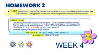 HOMEWORK 2
● TOPIC: Explain what are your favorite free time activities and ask about likes or dislikes about free
time activities , using present continuous. Promoting healthy lifestyle and ways to relax.
INSTRUCTIONS:
• USE POWER POINT Explain what are your TOP 5 favorite free time activities .
• Ask the audience 2 questions about FREE TIME ACTIVITIES, using PRESENT
CONTINOUS : E.g. Do you like playing video games ?
• Promote healthy lifestyle and ways to relax.
MATERIALS: PPT (3 SLIDES) - USE PHOTOS
UPLOAD TO : VIRTUALROOM
WEEK 4
 