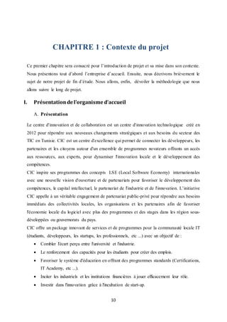 10
CHAPITRE 1 : Contexte du projet
Ce premier chapitre sera consacré pour l’introduction de projet et sa mise dans son contexte.
Nous présentons tout d’abord l’entreprise d’accueil. Ensuite, nous décrivons brièvement le
sujet de notre projet de fin d’étude. Nous allons, enfin, dévoiler la méthodologie que nous
allons suivre le long de projet.
I. Présentationde l’organisme d’accueil
A. Présentation
Le centre d'innovation et de collaboration est un centre d'innovation technologique créé en
2012 pour répondre aux nouveaux changements stratégiques et aux besoins du secteur des
TIC en Tunisie. CIC est un centre d'excellence qui permet de connecter les développeurs, les
partenaires et les citoyens autour d'un ensemble de programmes novateurs offrants un accès
aux ressources, aux experts, pour dynamiser l'innovation locale et le développement des
compétences.
CIC inspire ses programmes des concepts LSE (Local Software Economy) internationales
avec une nouvelle vision d'ouverture et de partenariats pour favoriser le développement des
compétences, le capital intellectuel, le partenariat de l'industrie et de l'innovation. L’initiative
CIC appelle à un véritable engagement de partenariat public-privé pour répondre aux besoins
immédiats des collectivités locales, les organisations et les partenaires afin de favoriser
l'économie locale du logiciel avec plus des programmes et des stages dans les région sous-
développées ou gouvernorats du pays.
CIC offre un package innovant de services et de programmes pour la communauté locale IT
(étudiants, développeurs, les startups, les professionnels, etc ...) avec un objectif de :
 Combler l'écart perçu entre l'université et l'industrie.
 Le renforcement des capacités pour les étudiants pour créer des emplois.
 Favoriser le système d'éducation en offrant des programmes standards (Certifications,
IT Academy, etc ...).
 Inciter les industriels et les institutions financières à jouer efficacement leur rôle.
 Investir dans l'innovation grâce à l'incubation de start-up.
 
