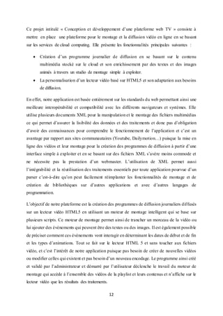 12
Ce projet intitulé « Conception et développement d’une plateforme web TV » consiste à
mettre en place une plateforme pour le montage et la diffusion vidéo en ligne en se basant
sur les services de cloud computing. Elle présente les fonctionnalités principales suivantes :
 Création d’un programme journalier de diffusion en se basant sur le contenu
multimédia stocké sur le cloud et son enrichissement par des textes et des images
animés à travers un studio de montage simple à exploiter.
 La personnalisation d’un lecteur vidéo basé sur HTML5 et son adaptation aux besoins
de diffusion.
En effet, notre application est basée entièrement sur les standards du web permettant ainsi une
meilleure interopérabilité et compatibilité avec les différents navigateurs et systèmes. Elle
utilise plusieurs documents XML pour la manipulation et le montage des fichiers multimédias
ce qui permet d’assurer la lisibilité des données et des traitements et donc pas d’obligation
d’avoir des connaissances pour comprendre le fonctionnement de l’application et c’est un
avantage par rapport aux sites communautaires (Youtube, Dailymotion…) puisque la mise en
ligne des vidéos et leur montage pour la création des programmes de diffusion à partir d’une
interface simple à exploiter et en se basant sur des fichiers XML s’avère moins commode et
ne nécessite pas la prestation d’un webmaster. L’utilisation de XML permet aussi
l’intégrabilité et la réutilisation des traitements essentiels par toute application pourvue d’un
parser c’est-à-dire qu’on peut facilement réimplanter les fonctionnalités de montage et de
création de bibliothèques sur d’autres applications et avec d’autres langages de
programmation.
L’objectif de notre plateforme est la création des programmes de diffusion journaliers diffusés
sur un lecteur vidéo HTML5 en utilisant un moteur de montage intelligent qui se base sur
plusieurs scripts. Ce moteur de montage permet ainsi de trancher un morceau de la vidéo ou
lui ajouter des évènements qui peuvent être des textes ou des images. Il est également possible
de préciser comment ces évènements vont interagir en déterminant les dates de début et de fin
et les types d’animations. Tout se fait sur le lecteur HTML 5 et sans toucher aux fichiers
vidéo, et c’est l’intérêt de notre application puisque pas besoin de créer de nouvelles vidéos
ou modifier celles qui existent et pas besoin d’un nouveau encodage. Le programme ainsi créé
et validé par l’administrateur et démarré par l’utilisateur déclenche le travail du moteur de
montage qui accède à l’ensemble des vidéos de la playlist et leurs contenus et n’affiche sur le
lecteur vidéo que les résultats des traitements.
 