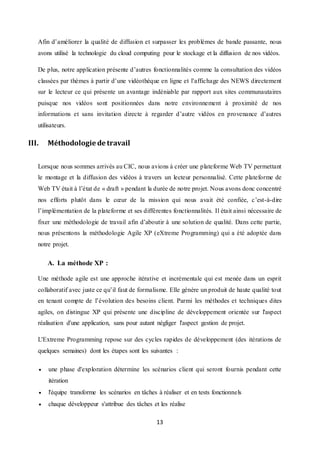 13
Afin d’améliorer la qualité de diffusion et surpasser les problèmes de bande passante, nous
avons utilisé la technologie du cloud computing pour le stockage et la diffusion de nos vidéos.
De plus, notre application présente d’autres fonctionnalités comme la consultation des vidéos
classées par thèmes à partir d’une vidéothèque en ligne et l’affichage des NEWS directement
sur le lecteur ce qui présente un avantage indéniable par rapport aux sites communautaires
puisque nos vidéos sont positionnées dans notre environnement à proximité de nos
informations et sans invitation directe à regarder d’autre vidéos en provenance d’autres
utilisateurs.
III. Méthodologie de travail
Lorsque nous sommes arrivés au CIC, nous avions à créer une plateforme Web TV permettant
le montage et la diffusion des vidéos à travers un lecteur personnalisé. Cette plateforme de
Web TV était à l’état de « draft » pendant la durée de notre projet. Nous avons donc concentré
nos efforts plutôt dans le cœur de la mission qui nous avait été confiée, c’est-à-dire
l’implémentation de la plateforme et ses différentes fonctionnalités. Il était ainsi nécessaire de
fixer une méthodologie de travail afin d’aboutir à une solution de qualité. Dans cette partie,
nous présentons la méthodologie Agile XP (eXtreme Programming) qui a été adoptée dans
notre projet.
A. La méthode XP :
Une méthode agile est une approche itérative et incrémentale qui est menée dans un esprit
collaboratif avec juste ce qu’il faut de formalisme. Elle génère un produit de haute qualité tout
en tenant compte de l’évolution des besoins client. Parmi les méthodes et techniques dites
agiles, on distingue XP qui présente une discipline de développement orientée sur l'aspect
réalisation d'une application, sans pour autant négliger l'aspect gestion de projet.
L'Extreme Programming repose sur des cycles rapides de développement (des itérations de
quelques semaines) dont les étapes sont les suivantes :
 une phase d'exploration détermine les scénarios client qui seront fournis pendant cette
itération
 l'équipe transforme les scénarios en tâches à réaliser et en tests fonctionnels
 chaque développeur s'attribue des tâches et les réalise
 