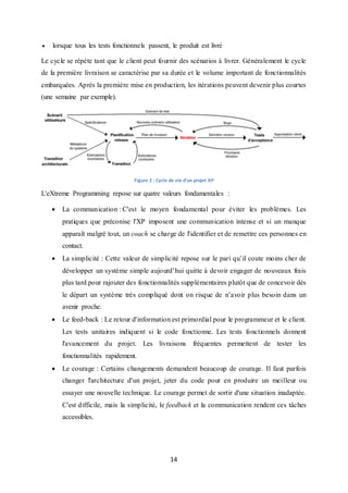 14
 lorsque tous les tests fonctionnels passent, le produit est livré
Le cycle se répète tant que le client peut fournir des scénarios à livrer. Généralement le cycle
de la première livraison se caractérise par sa durée et le volume important de fonctionnalités
embarquées. Après la première mise en production, les itérations peuvent devenir plus courtes
(une semaine par exemple).
Figure 2 : Cycle de vie d'un projet XP
L'eXtreme Programming repose sur quatre valeurs fondamentales :
 La communication : C'est le moyen fondamental pour éviter les problèmes. Les
pratiques que préconise l'XP imposent une communication intense et si un manque
apparaît malgré tout, un coach se charge de l'identifier et de remettre ces personnes en
contact.
 La simplicité : Cette valeur de simplicité repose sur le pari qu’il coute moins cher de
développer un système simple aujourd’hui quitte à devoir engager de nouveaux frais
plus tard pour rajouter des fonctionnalités supplémentaires plutôt que de concevoir dès
le départ un système très compliqué dont on risque de n’avoir plus besoin dans un
avenir proche.
 Le feed-back : Le retour d'information est primordial pour le programmeur et le client.
Les tests unitaires indiquent si le code fonctionne. Les tests fonctionnels donnent
l'avancement du projet. Les livraisons fréquentes permettent de tester les
fonctionnalités rapidement.
 Le courage : Certains changements demandent beaucoup de courage. Il faut parfois
changer l'architecture d'un projet, jeter du code pour en produire un meilleur ou
essayer une nouvelle technique. Le courage permet de sortir d'une situation inadaptée.
C'est difficile, mais la simplicité, le feedback et la communication rendent ces tâches
accessibles.
 