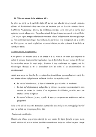 15
B. Mise en œuvre de la méthode XP :
Le choix est porté sur la méthode Agile XP qui est bien adaptée lors du travail en équipe
réduite, où la communication entre tous les membres peut se faire de manière directe.
L’eXtreme Programming propose de nombreux principes qu’il convient de suivre pour
optimiser son développement. Cependant, et cela fait partie des avantages de cette méthode,
XP n’est pas rigide. On peut adapter son utilisation afin qu’il réponde aux besoins spécifique
de l’environnement dans lequel il est sollicité. En particulier pour notre projet, où le nombre
de développeurs est réduit et plusieurs rôles sont absents, certains points de la méthode ne
seront pas utilisés.
La phase initiale d’exploration :
Cette phase s’est déroulée entre le 15 février et le 30 Mars et elle avait pour objectifs de
définir le contenu fonctionnel de l’application c’est-à-dire la liste des user stories, d’effectuer
les recherches autour de notre projet, d’assister à des conférences en rapport avec les
technologies utilisées et de se familiariser avec les outils et les environnements de
développement.
Ainsi, nous avons pu identifier les premières fonctionnalités de notre application à partir des
user stories suivants qui présentent les besoin du client de façon informelle:
 En tant qu’administrateur, je dois m’authentifier pour accéder à la plateforme
 En tant qu’administrateur authentifié, je retrouve un espace correspondant à mes
attentes en termes de création d’un programme de diffusion journalier avec une
interface simple à exploiter
 En tant qu’utilisateur, je peux regarder le nouveau programme ou accéder aux anciens
programmes
Nous avons ensuite étudié les différentes architectures possibles par des prototypes pour avoir
une vue globale sur ce que nous allons faire.
La phase de planification
Durant cette phase, nous avons présenté les user stories de façon formelle et nous avons
donné un ordre de priorité et une première estimation du temps de réalisation pour chaque
 