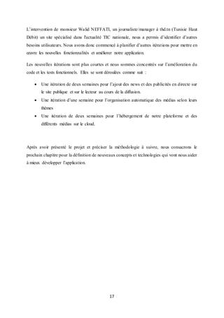 17
L’intervention de monsieur Walid NEFFATI, un journaliste/manager à thd.tn (Tunisie Haut
Débit) un site spécialisé dans l'actualité TIC nationale, nous a permis d’identifier d’autres
besoins utilisateurs. Nous avons donc commencé à planifier d’autres itérations pour mettre en
œuvre les nouvelles fonctionnalités et améliorer notre application.
Les nouvelles itérations sont plus courtes et nous sommes concentrés sur l’amélioration du
code et les tests fonctionnels. Elles se sont déroulées comme suit :
 Une itération de deux semaines pour l’ajout des news et des publicités en directe sur
le site publique et sur le lecteur au cours de la diffusion.
 Une itération d’une semaine pour l’organisation automatique des médias selon leurs
thèmes
 Une itération de deux semaines pour l’hébergement de notre plateforme et des
différents médias sur le cloud.
Après avoir présenté le projet et préciser la méthodologie à suivre, nous consacrons le
prochain chapitre pour la définition de nouveaux concepts et technologies qui vont nous aider
à mieux développer l’application.
 