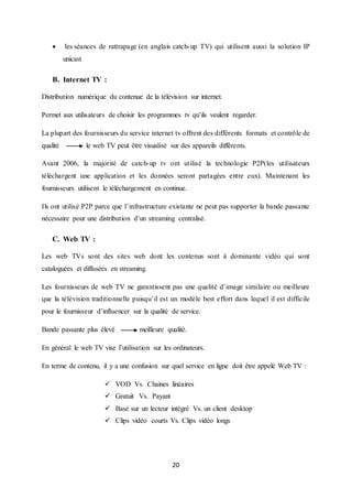 20
 les séances de rattrapage (en anglais catch-up TV) qui utilisent aussi la solution IP
unicast
B. Internet TV :
Distribution numérique du contenue de la télévision sur internet.
Permet aux utilisateurs de choisir les programmes tv qu’ils veulent regarder.
La plupart des fournisseurs du service internet tv offrent des différents formats et contrôle de
qualité le web TV peut être visualisé sur des appareils différents.
Avant 2006, la majorité de catch-up tv ont utilisé la technologie P2P(les utilisateurs
téléchargent une application et les données seront partagées entre eux). Maintenant les
fournisseurs utilisent le téléchargement en continue.
Ils ont utilisé P2P parce que l’infrastructure existante ne peut pas supporter la bande passante
nécessaire pour une distribution d’un streaming centralisé.
C. Web TV :
Les web TVs sont des sites web dont les contenus sont à dominante vidéo qui sont
cataloguées et diffusées en streaming.
Les fournisseurs de web TV ne garantissent pas une qualité d’image similaire ou meilleure
que la télévision traditionnelle puisqu’il est un modèle best effort dans lequel il est difficile
pour le fournisseur d’influencer sur la qualité de service.
Bande passante plus élevé meilleure qualité.
En général le web TV vise l’utilisation sur les ordinateurs.
En terme de contenu, il y a une confusion sur quel service en ligne doit être appelé Web TV :
 VOD Vs. Chaines linéaires
 Gratuit Vs. Payant
 Basé sur un lecteur intégré Vs. un client desktop
 Clips vidéo courts Vs. Clips vidéo longs
 
