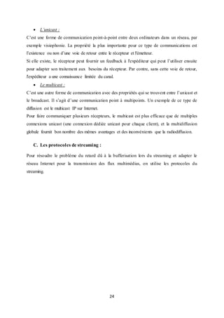 24
 L’unicast :
C’est une forme de communication point-à-point entre deux ordinateurs dans un réseau, par
exemple visiophonie. La propriété la plus importante pour ce type de communications est
l’existence ou non d’une voie de retour entre le récepteur et l'émetteur.
Si elle existe, le récepteur peut fournir un feedback à l'expéditeur qui peut l’utiliser ensuite
pour adapter son traitement aux besoins du récepteur. Par contre, sans cette voie de retour,
l'expéditeur a une connaissance limitée du canal.
 Le multicast :
C’est une autre forme de communication avec des propriétés qui se trouvent entre l’unicast et
le broadcast. Il s’agit d’une communication point à multipoints. Un exemple de ce type de
diffusion est le multicast IP sur Internet.
Pour faire communiquer plusieurs récepteurs, le multicast est plus efficace que de multiples
connexions unicast (une connexion dédiée unicast pour chaque client), et la multidiffusion
globale fournit bon nombre des mêmes avantages et des inconvénients que la radiodiffusion.
C. Les protocoles de streaming :
Pour résoudre le problème du retard dû à la bufferisation lors du streaming et adapter le
réseau Internet pour la transmission des flux multimédias, on utilise les protocoles du
streaming.
 