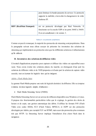 26
pour diminuer la bande-passante du serveur. Ce protocole
supporte la mobilité, c'est-à-dire le changement à la volée
d'adresse IP.
RDT (Real Data Transport) est un protocole développé par Real Networks. Il
fonctionne sur la couche UDP et les ports 34445 à 34459.
Il en est actuellement à la version 3.
Tableau 4 : Les protocoles propriétaires
Comme on peut le remarquer, la majorité des protocoles de streaming sont propriétaires. Dans
le paragraphe suivant nous allons essayer de présenter les inventaires des solutions de
streaming qui implémentent ces protocoles ainsi que les différentes solutions et infrastructures
qu’ils utilisent.
D. Inventaires des solutions de diffusion vidéo
L'éventail d'applications proposées pour capturer et diffuser des vidéos est aujourd'hui assez
vaste. Nous avons évalué des solutions phares du marché, en distinguant d'une part les
solutions de diffusion vidéo et de VOD proposées et d'autre part la solution de capture vidéo
associée, tout en écartant les logiciels tiers qui les intègrent.
Adobe - Flash Media Suite
La gamme Flash Media propose une suite de logiciels destinés à la diffusion. Elle se compose
à minima de deux logiciels simples d'utilisation :
 Flash Media Streaming Server (FMSS):
Flash Media Streaming Server est un serveur de diffusion disponible sous Windows et Linux.
Il propose des fonctionnalités particulières telles que le cryptage, la gestion des droits de
lecture et de copie, une gestion automatique des débits. Il diffuse les formats F4V (Flash
Vidéo avec codec H264), FLV (Flash Video), MPEG-4, et 3GPP sur des protocoles
développés par Adobe, par exemple FLV sur RTMP, mais aussi des protocoles plus communs
tels que HTTP. Le Streaming Server implique l'installation d'un client Flash dans le
navigateur.
 