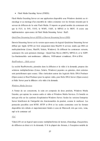 27
 Flash Media Encoding Server (FMES):
Flash Media Encoding Server est une application disponible sous Windows destinée au ré-
encodage et au montage d'un ensemble de vidéos existantes vers les formats streamés par le
serveur de diffusion de la suite Flash Media. Il importe un grand nombre de conteneurs tels
que le FLV, le F4V, l'AVI, le WMV, l'ASF, le MPEG et le MOV. Il existe une
implémentation open-source de Flash Media Streaming Server : Red5.
QuickTime Streaming Server (QTSS) et Darwin Streaming Server (DSS)
Darwin Streaming Server est la version open-source du logiciel Quicktime Streaming Server
diffusé par Apple. QTSS est livré uniquement dans MacOS X serveur, tandis que DSS est
multi-plateforme (Linux, MacOS, Solaris, Windows). Ils diffusent les conteneurs suivants,
seulement s'ils sont optimisés (hinting) : QuickTime Movie (MOV), MPEG-4, et le 3GPP.
Les fonctionnalités sont nombreuses : diffusion, VOD unicast et multicast, IPv4 et IPv6.
RealProducer – Helix server
La société RealNetworks, pionnière dans la diffusion et la vidéo à la demande, propose des
solutions multiplateformes (Linux, Solaris, Windows) payantes ou gratuites, dont certaines
sont partiellement open source. Elles s'articulent autour des logiciels Helix DNA Producer
(Open source) et Real Producer pour la capture vidéo, puis Helix DNA Server (Open source)
et Helix Server pour la diffusion et la vidéo à la demande.
Windows Media Services
A l'instar de ses concurrents, la suite est composée de deux produits, Windows Media
Encoder, qui capture les sources audio et vidéo et Windows Media Services. Il s'installe en
tant que rôle sur les systèmes d'exploitation Windows Server. Seules les versions Entreprise
Server bénéficient de l'intégralité des fonctionnalités du produit, comme le multicast. Les
protocoles possibles sont RTSP, HTTP et IPv6 et les seules contraintes sont les formats
disponibles très réduits et majoritairement limités à ceux de Microsoft, tels que wmv, wma,
mp3 et le conteneur asf.
VLC
VideoLAN est un logiciel open-source multiplateformes de lecture, d'encodage, d'acquisition,
de diffusion en direct et à la demande. Il lit la plupart des formats, à l'exception notable de
 