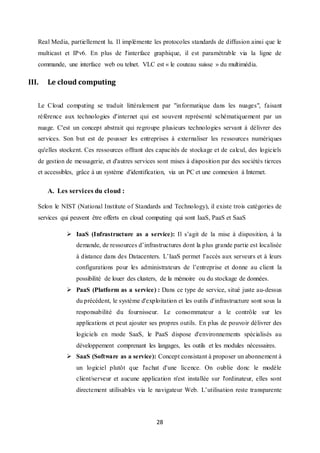 28
Real Media, partiellement lu. Il implémente les protocoles standards de diffusion ainsi que le
multicast et IPv6. En plus de l'interface graphique, il est paramétrable via la ligne de
commande, une interface web ou telnet. VLC est « le couteau suisse » du multimédia.
III. Le cloud computing
Le Cloud computing se traduit littéralement par "informatique dans les nuages", faisant
référence aux technologies d'internet qui est souvent représenté schématiquement par un
nuage. C'est un concept abstrait qui regroupe plusieurs technologies servant à délivrer des
services. Son but est de pousser les entreprises à externaliser les ressources numériques
qu'elles stockent. Ces ressources offrant des capacités de stockage et de calcul, des logiciels
de gestion de messagerie, et d'autres services sont mises à disposition par des sociétés tierces
et accessibles, grâce à un système d'identification, via un PC et une connexion à Internet.
A. Les services du cloud :
Selon le NIST (National Institute of Standards and Technology), il existe trois catégories de
services qui peuvent être offerts en cloud computing qui sont IaaS, PaaS et SaaS
 IaaS (Infrastructure as a service): Il s’agit de la mise à disposition, à la
demande, de ressources d’infrastructures dont la plus grande partie est localisée
à distance dans des Datacenters. L’IaaS permet l’accès aux serveurs et à leurs
configurations pour les administrateurs de l’entreprise et donne au client la
possibilité de louer des clusters, de la mémoire ou du stockage de données.
 PaaS (Platform as a service) : Dans ce type de service, situé juste au-dessus
du précédent, le système d'exploitation et les outils d'infrastructure sont sous la
responsabilité du fournisseur. Le consommateur a le contrôle sur les
applications et peut ajouter ses propres outils. En plus de pouvoir délivrer des
logiciels en mode SaaS, le PaaS dispose d'environnements spécialisés au
développement comprenant les langages, les outils et les modules nécessaires.
 SaaS (Software as a service): Concept consistant à proposer un abonnement à
un logiciel plutôt que l'achat d'une licence. On oublie donc le modèle
client/serveur et aucune application n'est installée sur l'ordinateur, elles sont
directement utilisables via le navigateur Web. L’utilisation reste transparente
 