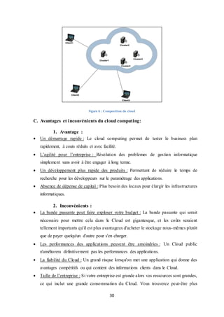 30
Figure 6 : Composition du cloud
C. Avantages et inconvénients du cloud computing:
1. Avantage :
 Un démarrage rapide : Le cloud computing permet de tester le business plan
rapidement, à couts réduits et avec facilité.
 L’agilité pour l’entreprise : Résolution des problèmes de gestion informatique
simplement sans avoir à être engager à long terme.
 Un développement plus rapide des produits : Permettant de réduire le temps de
recherche pour les développeurs sur le paramétrage des applications.
 Absence de dépense de capital : Plus besoin des locaux pour élargir les infrastructures
informatiques.
2. Inconvénients :
 La bande passante peut faire exploser votre budget : La bande passante qui serait
nécessaire pour mettre cela dans le Cloud est gigantesque, et les coûts seraient
tellement importants qu'il est plus avantageux d'acheter le stockage nous-mêmes plutôt
que de payer quelqu'un d'autre pour s'en charger.
 Les performances des applications peuvent être amoindries : Un Cloud public
n'améliorera définitivement pas les performances des applications.
 La fiabilité du Cloud : Un grand risque lorsqu'on met une application qui donne des
avantages compétitifs ou qui contient des informations clients dans le Cloud.
 Taille de l’entreprise : Si votre entreprise est grande alors vos ressources sont grandes,
ce qui inclut une grande consommation du Cloud. Vous trouverez peut-être plus
 