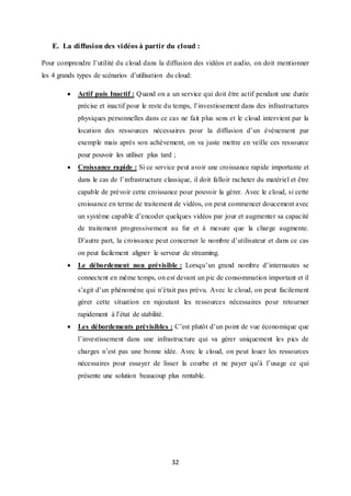 32
E. La diffusion des vidéos à partir du cloud :
Pour comprendre l’utilité du cloud dans la diffusion des vidéos et audio, on doit mentionner
les 4 grands types de scénarios d’utilisation du cloud:
 Actif puis Inactif : Quand on a un service qui doit être actif pendant une durée
précise et inactif pour le reste du temps, l’investissement dans des infrastructures
physiques personnelles dans ce cas ne fait plus sens et le cloud intervient par la
location des ressources nécessaires pour la diffusion d’un évènement par
exemple mais après son achèvement, on va juste mettre en veille ces ressource
pour pouvoir les utiliser plus tard ;
 Croissance rapide : Si ce service peut avoir une croissance rapide importante et
dans le cas de l’infrastructure classique, il doit falloir racheter du matériel et être
capable de prévoir cette croissance pour pouvoir la gérer. Avec le cloud, si cette
croissance en terme de traitement de vidéos, on peut commencer doucement avec
un système capable d’encoder quelques vidéos par jour et augmenter sa capacité
de traitement progressivement au fur et à mesure que la charge augmente.
D’autre part, la croissance peut concerner le nombre d’utilisateur et dans ce cas
on peut facilement aligner le serveur de streaming.
 Le débordement non prévisible : Lorsqu’un grand nombre d’internautes se
connectent en même temps, on est devant un pic de consommation important et il
s’agit d’un phénomène qui n’était pas prévu. Avec le cloud, on peut facilement
gérer cette situation en rajoutant les ressources nécessaires pour retourner
rapidement à l’état de stabilité.
 Les débordements prévisibles : C’est plutôt d’un point de vue économique que
l’investissement dans une infrastructure qui va gérer uniquement les pics de
charges n’est pas une bonne idée. Avec le cloud, on peut louer les ressources
nécessaires pour essayer de lisser la courbe et ne payer qu’à l’usage ce qui
présente une solution beaucoup plus rentable.
 