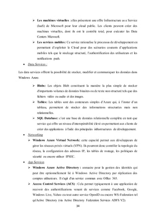 34
 Les machines virtuelles : elles présentent une offre Infrastructure as a Service
(IaaS) de Microsoft pour leur cloud public. Les clients peuvent créer des
machines virtuelles, dont ils ont le contrôle total, pour exécuter les Data
Centers Microsoft.
 Les services mobiles: Ce service rationalise le processus de développement en
permettant d’exploiter le Cloud pour des scénarios courants d’applications
mobiles tels que le stockage structuré, l’authentification des utilisateurs et les
notifications push.
 Data Services :
Les data services offrent la possibilité de stocker, modifier et communiquer les données dans
Windows Azure.
 Blobs: Les objets Blob constituent la manière la plus simple de stocker
d'importants volumes de données binaires ou de texte non structuré tels que des
fichiers vidéo ou audio et des images.
 Tables: Les tables sont des conteneurs simples d’Azure qui, à l’instar d’un
tableau, permettent de stocker des informations structurées mais non
relationnelles.
 SQL Database: c’est une base de données relationnelle complète en tant que
service qui offre un niveau d'interopérabilité élevé en permettant aux clients de
créer des applications à l'aide des principales infrastructures de développement.
 Networking
 Windows Azure Virtual Network: cette capacité permet aux développeurs de
gérer les réseaux privés virtuels (VPN). Ils pourront donc contrôler la topologie du
réseau, la configuration des adresses IP, les tables de routage, les politiques de
sécurité ou encore utiliser IPSEC.
 App Services
 Windows Azure Active Directory : annuaire pour la gestion des identités qui
peut être optionnellement lié à Windows Active Directory par réplication des
comptes utilisateurs. Il s'agit d'un service commun avec Office 365.
 Access Control Services (ACS) : Cela permet typiquement à une application de
recevoir des authentifications venant de services comme Facebook, Google,
Windows Live, Yahoo ou tout autre service OpenID ou encore WS-Federation tel
qu'Active Directory (via Active Directory Federation Services ADFS V2).
 
