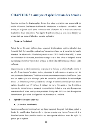 42
CHAPITRE 3 : Analyse et spécification des besoins
Dans tout système, les fonctionnalités doivent être mises en relation avec un ensemble de
besoins utilisateurs. Ces besoins définissent les services que les utilisateurs s’attendent à voir
fournis par le système. Nous allons commencer dans ce chapitre par la définition des besoins
fonctionnels et non fonctionnels. Puis, à partir de cette spécification, nous allons identifier les
acteurs ainsi que les cas d’utilisations de notre application.
I. Etude de l’existant
Partant du cas de projet Malisseonline, un portail d'informations tunisien spécialisé dans
l'actualité High Tech aussi bien nationale qu’internationale lancé par le journaliste de la radio
Mosaïque FM Mohamed Ali Souissi en partenariat avec THD (Tunisie Haut débit), et après
une réunion avec Welid Neffeti, Journaliste/Manager à THD, nous avons su tirer profit de leur
expérience pour analyser l’existant en terme de la création des plateformes de diffusion vidéo
en Tunisie.
Le processus de la création commence toujours par le choix de la solution la plus simple et
qui offre le maximum d’avantages tout en minimisant le coût. Ainsi, on se penche vers les
sites communautaires comme Youtube pour créer ses propres programmes de diffusion. Cette
solution apporte plusieurs avantages pour les entreprises qui décident de communiquer
dessus. Les entreprises peuvent y adapter leur stratégie de communication et profitent de son
audience évaluée à plus 150 millions de visiteurs par mois. Cependant, ce type de solutions
présente des inconvénients en termes de personnalisation du lecteur pour gérer leurs propres
annonces et break news, ainsi que des problèmes d’intégration du lecteur dans leurs propres
environnements pour éviter les suggestions en provenance de l’extérieur.
II. Spécificationdes besoins
A. Les besoins fonctionnels :
La capture des besoins fonctionnels est une étape importante du projet. Cette étape produit le
dossier des spécifications fonctionnelles et c’est au cours de cette étape qu’on procède à la
formalisation des fonctionnalités attendues de notre système ainsi que toutes les règles de
gestion qui les régissent.
 