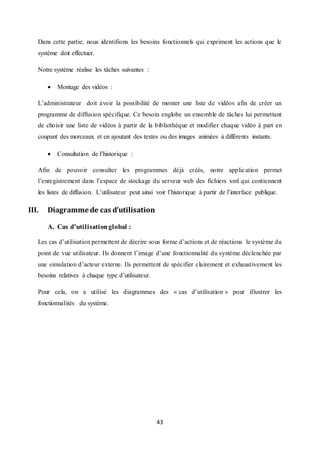 43
Dans cette partie, nous identifions les besoins fonctionnels qui expriment les actions que le
système doit effectuer.
Notre système réalise les tâches suivantes :
 Montage des vidéos :
L’administrateur doit avoir la possibilité de monter une liste de vidéos afin de créer un
programme de diffusion spécifique. Ce besoin englobe un ensemble de tâches lui permettant
de choisir une liste de vidéos à partir de la bibliothèque et modifier chaque vidéo à part en
coupant des morceaux et en ajoutant des textes ou des images animées à différents instants.
 Consultation de l’historique :
Afin de pouvoir consulter les programmes déjà créés, notre application permet
l’enregistrement dans l’espace de stockage du serveur web des fichiers xml qui contiennent
les listes de diffusion. L’utilisateur peut ainsi voir l’historique à partir de l’interface publique.
III. Diagramme de cas d’utilisation
A. Cas d’utilisationglobal :
Les cas d’utilisation permettent de décrire sous forme d’actions et de réactions le système du
point de vue utilisateur. Ils donnent l’image d’une fonctionnalité du système déclenchée par
une simulation d’acteur externe. Ils permettent de spécifier clairement et exhaustivement les
besoins relatives à chaque type d’utilisateur.
Pour cela, on a utilisé les diagrammes des « cas d’utilisation » pour illustrer les
fonctionnalités du système.
 