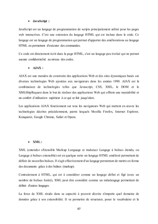47
 JavaScript :
JavaScript est un langage de programmation de scripts principalement utilisé pour les pages
web interactives. C'est une extension du langage HTML qui est incluse dans le code. Ce
langage est un langage de programmation qui permet d'apporter des améliorations au langage
HTML en permettant d'exécuter des commandes.
Ce code est directement écrit dans la page HTML, c'est un langage peu évolué qui ne permet
aucune confidentialité au niveau des codes.
 AJAX :
AJAX est une maniére de construire des applications Web et des sites dynamiques basés sur
diverses technologies Web ajoutées aux navigateurs dans les années 1990. AJAX est la
combinaison de technologies telles que Javascript, CSS, XML, le DOM et le
XMLHttpRequest dans le but de réaliser des applications Web qui offrent une maniabilité et
un confort d’utilisation supérieur à ce qui se fait jusqu’alors.
Les applications AJAX fonctionnent sur tous les navigateurs Web qui mettent en œuvre les
technologies décrites précédemment, parmi lesquels Mozilla Firefox, Internet Explorer,
Konqueror, Google Chrome, Safari et Opera.
 XML :
XML (entendez eXtensible Markup Language et traduisez Langage à balises étendu, ou
Langage à balises extensible) est en quelque sorte un langage HTML amélioré permettant de
définir de nouvelles balises. Il s'agit effectivement d'un langage permettant de mettre en forme
des documents grâce à des balises (markup).
Contrairement à HTML, qui est à considérer comme un langage défini et figé (avec un
nombre de balises limité), XML peut être considéré comme un métalangage permettant de
définir d'autres langages.
La force de XML réside dans sa capacité à pouvoir décrire n'importe quel domaine de
données grâce à son extensibilité. Il va permettre de structurer, poser le vocabulaire et la
 