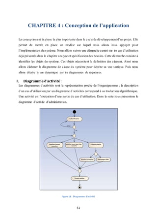 51
CHAPITRE 4 : Conception de l’application
La conception est la phase la plus importante dans le cycle de développement d’un projet. Elle
permet de mettre en place un modèle sur lequel nous allons nous appuyer pour
l’implémentation du système. Nous allons suivre une démarche centré sur les cas d’utilisation
déjà présentés dans le chapitre analyse et spécification des besoins. Cette démarche consiste à
identifier les objets du système. Ces objets nécessitent la définition des classent. Ainsi nous
allons élaborer le diagramme de classe du système pour décrire sa vue statique. Puis nous
allons décrire la vue dynamique par les diagrammes de séquences.
I. Diagramme d’activité :
Les diagrammes d’activités sont la représentation proche de l’organigramme ; la description
d’un cas d’utilisation par un diagramme d’activités correspond à sa traduction algorithmique.
Une activité est l’exécution d’une partie du cas d’utilisation. Dans la suite nous présentons le
diagramme d’activité d’administration.
Figure 18 : Diagramme d'activité
 
