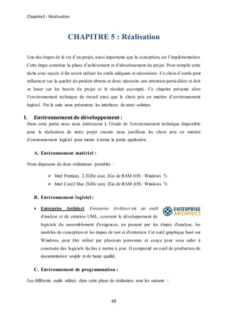Chapitre5 : Réalisation
60
CHAPITRE 5 : Réalisation
Une des étapes de la vie d’un projet, aussi importante que la conception, est l’implémentation.
Cette étape constitue la phase d’achèvement et d’aboutissement du projet. Pour remplir cette
tâche avec succès il fut savoir utiliser les outils adéquats et nécessaires. Ce choix d’outils peut
influencer sur la qualité du produit obtenu et donc nécessite une attention particulière et doit
se baser sur les besoin du projet et le résultat escompté. Ce chapitre présente alors
l’environnement technique du travail ainsi que le choix pris en matière d’environnement
logiciel. Par la suite nous présentons les interfaces de notre solution.
I. Environnement de développement :
Dans cette partie nous nous intéressons à l’étude de l’environnement technique disponible
pour la réalisation de notre projet ensuite nous justifions les choix pris en matière
d’environnement logiciel pour mener à terme la partie applicative.
A. Environnement matériel :
Nous disposons de deux ordinateurs portables :
 Intel Pentium, 2.2GHz avec 2Go de RAM (OS : Windows 7)
 Intel Core2 Duo 2GHz avec 2Go de RAM (OS : Windows 7)
B. Environnement logiciel :
 Entreprise Architect Enterprise Architect est un outil
d'analyse et de création UML, couvrant le développement de
logiciels du rassemblement d'exigences, en passant par les étapes d'analyse, les
modèles de conception et les étapes de test et d'entretien. Cet outil graphique basé sur
Windows, peut être utilisé par plusieurs personnes et conçu pour vous aider à
construire des logiciels faciles à mettre à jour. Il comprend un outil de production de
documentation souple et de haute qualité.
C. Environnement de programmation :
Les différents outils utilisés dans cette phase de réalisation sont les suivants :
 