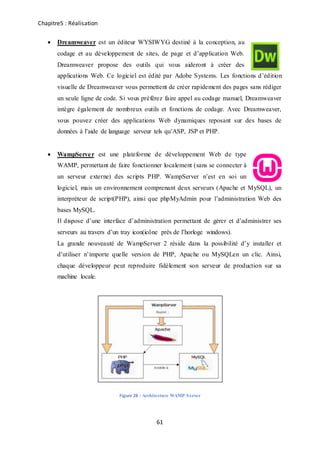 Chapitre5 : Réalisation
61
 Dreamweaver est un éditeur WYSIWYG destiné à la conception, au
codage et au développement de sites, de page et d’application Web.
Dreamweaver propose des outils qui vous aideront à créer des
applications Web. Ce logiciel est édité par Adobe Systems. Les fonctions d’édition
visuelle de Dreamweaver vous permettent de créer rapidement des pages sans rédiger
un seule ligne de code. Si vous préférez faire appel au codage manuel, Dreamweaver
intègre également de nombreux outils et fonctions de codage. Avec Dreamweaver,
vous pouvez créer des applications Web dynamiques reposant sur des bases de
données à l’aide de language serveur tels qu’ASP, JSP et PHP.
 WampServer est une plateforme de développement Web de type
WAMP, permettant de faire fonctionner localement (sans se connecter à
un serveur externe) des scripts PHP. WampServer n’est en soi un
logiciel, mais un environnement comprenant deux serveurs (Apache et MySQL), un
interpréteur de script(PHP), ainsi que phpMyAdmin pour l’administration Web des
bases MySQL.
Il dispose d’une interface d’administration permettant de gérer et d’administrer ses
serveurs au travers d’un tray icon(icône près de l’horloge windows).
La grande nouveauté de WampServer 2 réside dans la possibilité d’y installer et
d’utiliser n’importe quelle version de PHP, Apache ou MySQLen un clic. Ainsi,
chaque développeur peut reproduire fidèlement son serveur de production sur sa
machine locale.
Figure 28 : Architecture WAMP Server
 