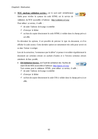 Chapitre5 : Réalisation
62
 W3C markup validation service : est le seul outil véritablement
fiable pour vérifier la syntaxe du code HTML est le service de
validation du W3C accessible à l’adresse : http://validator.w3.org/
Pour utiliser ce service, il suffit :
 de saisir l’adresse de la page à contrôler
 d’envoyer le fichier
 ou bien de copier directement le code HTML à valider dans le champ prévu à
cet effet.
En déroulant les options, il est possible de préciser le type du document, et d’en
afficher le code source. Cette dernière option est notamment très utile pour savoir où
se situe l’erreur à corriger.
Lors de la correction, “commencez par le début” et pensez à revalider régulièrement le
document car certaines erreurs en cachent d’autres et à l’inverse certaines erreurs
entraînent de faux positifs.
 CSS Validation Service : est l’outil de validation des feuilles de
style CSS de W3C accessible à l’adresse : http://jigsaw.w3.org/
Tout comme pour le validateur HTML, pour utiliser ce service, il suffit :
 de saisir l’adresse de la page à contrôler
 d’envoyer le fichier
 ou bien de copier directement le code CSS à valider dans le champ prévu à cet
effet.
 