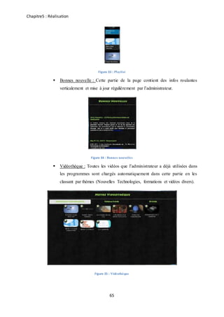 Chapitre5 : Réalisation
65
Figure 33 : Playlist
 Bonnes nouvelle : Cette partie de la page contient des infos roulantes
verticalement et mise à jour régulièrement par l’administrateur.
Figure 34 : Bonnes nouvelles
 Vidéothèque : Toutes les vidéos que l’administrateur a déjà utilisées dans
les programmes sont chargés automatiquement dans cette partie en les
classant par thèmes (Nouvelles Technologies, formations et vidéos divers).
Figure 35 : Vidéothèque
 