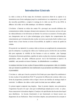 7
Introduction Générale
La vidéo a connu au fil des temps des révolutions successives allant de sa capture et sa
transmission sous forme analogique jusqu’à sa numérisation et sa compression, ce qui a créé
des nouvelles possibilités y compris le stockage de la vidéo sur des CD et des DVD, la
diffusion de la vidéo sur le câble numérique et la télévision numérique.
L’évolution d’internet au milieu des années 90 a provoqué une nouvelle définition des
communications médias classiques donnant ainsi naissance à des nouveaux services tels que
les vidéoconférences et les télévisions sur Internet. Ces services ne cessaient d’évoluer grâce
aux changements tant sur le plan technologique qu’au chapitre des comportements des
consommateurs qui s’orientaient de plus en plus vers tout ce qui est plus facile à utiliser et qui
répond mieux à leurs besoins en terme d’accessibilité, de rapidité et surtout de qualité du
contenu.
D’un point de vue industriel, Le contenu vidéo est devenu un complément de communication
pour les entreprises. Le partage des vidéos avec l’audience peut se révéler être une excellente
idée pour augmenter la visibilité de leur business et cela ne constitue plus l’apanage
d’entreprises fortement capitalisées, capables de mettre en place des structures technologiques
spécialisées, même des petits diffuseurs peuvent tout à fait fonctionner et aspirer à la
rentabilité, sans posséder un réseau d’antennes, de câblodistribution ou satellitaire.
La tendance était donc la mise en place d’espaces dédiés aux programmes vidéo, de véritables
sites qui viennent en parallèle des sites traditionnels et qui permettent une diffusion optimisée
et personnalisée.
C’est dans ce cadre que s’inscrit ce projet de fin d’étude qui a pour objectif la contribution à
la mise en place d’une plateforme Web TV qui permet la diffusion des contenus vidéos sous
forme de programmes journaliers créés en ligne à travers une interface de montage simple et
conviviale. La diffusion des vidéos se fait à partir du cloud pour une meilleure qualité.
Ce présent rapport comprend cinq chapitres. Dans le premier chapitre, nous présenterons
l’organisme d’accueil et le sujet ainsi que la méthodologie adoptée pour sa mise en place.
Nous consacrerons le deuxième chapitre à l’analyse et la spécification des besoins dans lequel
nous détaillerons les besoins fonctionnels et non fonctionnels en faisant recours aux
diagrammes de cas d'utilisation. Dans le troisième chapitre, nous présenterons les concepts et
 