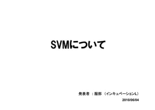 SVMについて



             インキュベーションL）
   発表者 : 服部 （インキュベーション ）
                  2010/06/04
 