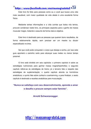 http://www.facebook.com/massamagratotal
http://massamagratotal.com
10
Este livro foi feito para pessoas como eu e você que busca uma vida
mais saudável, com maior qualidade de vida aliada à uma excelente forma
física.
Mediante tantas informações e a vida corrida que todos nós temos,
procurei condensar neste livro, os principais aspectos para o ganho de massa
muscular magra, tratando o assunto de forma clara e objetiva.
Este livro é destinado para as pessoas que querem bons resultados, de
forma relativamente rápida, sem precisar ser um mestre ou doutor
especializado na área.
Sei que você pode conquistar o corpo que deseja e sonha, por isso este
guia apontará o caminho certo para alcançar suas metas no menor tempo
possível.
O livro está dividido em seis capítulos: o primeiro capítulo é sobre as
estratégias nutricionais para ganhar massa magra(hipertrofia); o segundo
capítulo refere-se às estratégias de treino; já o terceiro fala a respeito das
estratégias de suplementação; o quarto capítulo aborda os hormônios
anabólicos; o quinto fala sobre cortisol e overtrainning, e para finalizar, o sexto
capítulo é destinado a receitas anabólicas para musculação.
“Nunca se satisfaça com seu desenvolvimento, aprenda a amar
o desafio e procure sempre estar faminto”.
Arnold Schwarzenegger
 