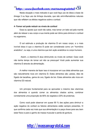 http://www.facebook.com/massamagratotal
http://massamagratotal.com
101
Nesta situação o mais indicado é que você faça uso de óleos a base de
ômega 3 ou faça uso da linhaça dourada, que são anti-inflamatórios naturais
que não refletem os efeitos negativos sobre o cortisol.
4 -Tomar sol pode reduzir os níveis de cortisol
Essa eu aposto que você não sabia, mas tomar um belo sol pela manhã
além de relaxar o seu corpo e sua mente pode ser ótimo para diminuir o cortisol
no organismo.
O sol estimula a produção de vitamina D em nosso corpo, e o mais
incrível disso é que a vitamina D pode ser considerada como um “hormônio
anabólico”, ou seja, é uma vitamina que tem ação anabólica no corpo humano.
Assim, a vitamina D atua diminuindo os níveis de cortisol. Caso você
não tenha tempo de tomar sol não se preocupe! Você pode aumentar sua
vitamina D através da alimentação.
A melhor maneira de fazer isso é incorporar em sua dieta alimentos que
são naturalmente ricos em vitamina D. Estes alimentos são: peixes, óleo de
fígado de bacalhau, gema do ovo, fígado de boi. Estes alimentos são ricos em
vitamina D3 natural.
Um princípio fundamental para se aproveitar o máximo das vitaminas
dos alimentos é quando comer os alimentos citados acima, combinar
corretamente uma proporção de 80% de vegetais e 20% de proteínas.
Como você pode observar em quase 90 % das ações para diminuir a
ação negativa do cortisol os fatores alimentares estão sempre presentes. O
que confirma cada vez mais que sua alimentação é a peça chave para seu bem
estar físico e para o ganho de massa muscular e perda de gordura.
 