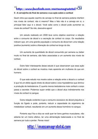 http://www.facebook.com/massamagratotal
http://massamagratotal.com
102
5 - A cervejinha do final de semana e sua ação sobre o cortisol
Quem diria que aquele copinho de cerveja no final de semana poderia interferir
nos níveis de cortisol, não é mesmo? Mas o fato não é a cerveja em si, o
principal fator aqui é o álcool. Você sabe como o álcool pode aumentar os
níveis de cortisol? Se não, descubra agora!
Um estudo realizado em 2008 teve como objetivo examinar a relação
entre o consumo de álcool e a secreção de cortisol no corpo. Os resultados
indicam que, em uma grande população o consumo de álcool tem uma relação
positiva (aumento) sobre a liberação de cortisol ao longo do dia.
Um aumento da quantidade de álcool consumido por semana ou beber
muito no final de semana, são fatos associadas a um aumento dos níveis de
cortisol.
Outro fator interessante desse estudo é que observaram que essa ação
do álcool sobre o cortisol se mostrou mais aparente em mulheres do que em
homens.
O que este estudo nos mostra sobre a relação entre o álcool e o cortisol
é que há um efeito agudo direto do álcool sobre o eixo hipotalâmico que diminui
a produção de testosterona. E quanto menos testosterona mais cortisol o corpo
passa a secretar. Podemos supor então que o álcool atua indiretamente nos
níveis de cortisol no sangue.
Outra relação evidente é que o consumo excessivo de álcool prejudica a
função do fígado e pode, portanto, reduzir a capacidade do organismo de
metabolizar cortisol, resultando em um aumento desse hormônio no sangue.
Portanto aqui fica a dica se você quer ter bons ganhos musculares, não
adianta ter um treino efetivo, ter uma alimentação balanceada e no final de
semana por tudo a perder. Pense nisso!
 