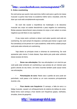 http://www.facebook.com/massamagratotal
http://massamagratotal.com
103
6 - Evite o overtraining
Se você pensa que quanto mais exercícios melhor será para o ganho de massa
muscular e quanto mais horas na academia melhor será o resultado, sinto lhe
dizer que você está completamente equivocado.
Se você não souber a importância da moderação e do descanso
muscular seu corpo vai acabar descobrindo o peso negativo do overtraining.
Muitas pessoas desconhecem esse processo do corpo e nem sabem os sinais
negativos que ele libera no seu organismo.
O seu corpo será o primeiro a deixar você saber quando você está em
overtraining. Se você sempre foi disposto e animado para treinar e agora você
fica cansado(a) só de pensar em ir para academia, então tenha cuidado porque
você pode estar entrando em overtraining.
Veja abaixo os principais sinais e sintomas do overtrainning. Se você
apresentar pelo menos 3 sinais desses, fique alerta pois pode estar sofrendo
desse excesso de treino.
• Dores nas articulações: Dor nas articulações é um sinal de que
você pode estar entrando em overtraining e que precisa de um instrutor para
guiá-lo através do seu treino. Um treino incorreto também pode causar dores
nas articulações.
• Perturbações do sono: Neste caso o padrão de sono pode ser
perturbado, você passa a ter insônia ou um sono excessivo principalmente
durante o dia.
• Ficar doente com frequência: O cansaço, a falta de sono e a
fadiga muscular, causam um enfraquecimento do sistema de defesa do corpo.
Desta forma você começa a ficar doente com frequência (gripes, resfriados,
sinusites, dores de garganta).
 