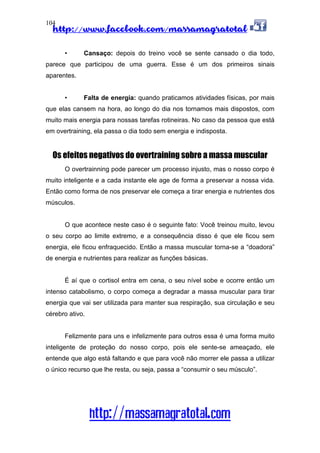 http://www.facebook.com/massamagratotal
http://massamagratotal.com
104
• Cansaço: depois do treino você se sente cansado o dia todo,
parece que participou de uma guerra. Esse é um dos primeiros sinais
aparentes.
• Falta de energia: quando praticamos atividades físicas, por mais
que elas cansem na hora, ao longo do dia nos tornamos mais dispostos, com
muito mais energia para nossas tarefas rotineiras. No caso da pessoa que está
em overtraining, ela passa o dia todo sem energia e indisposta.
Os efeitos negativos do overtraining sobre a massa muscular
O overtrainning pode parecer um processo injusto, mas o nosso corpo é
muito inteligente e a cada instante ele age de forma a preservar a nossa vida.
Então como forma de nos preservar ele começa a tirar energia e nutrientes dos
músculos.
O que acontece neste caso é o seguinte fato: Você treinou muito, levou
o seu corpo ao limite extremo, e a consequência disso é que ele ficou sem
energia, ele ficou enfraquecido. Então a massa muscular torna-se a “doadora”
de energia e nutrientes para realizar as funções básicas.
É aí que o cortisol entra em cena, o seu nível sobe e ocorre então um
intenso catabolismo, o corpo começa a degradar a massa muscular para tirar
energia que vai ser utilizada para manter sua respiração, sua circulação e seu
cérebro ativo.
Felizmente para uns e infelizmente para outros essa é uma forma muito
inteligente de proteção do nosso corpo, pois ele sente-se ameaçado, ele
entende que algo está faltando e que para você não morrer ele passa a utilizar
o único recurso que lhe resta, ou seja, passa a “consumir o seu músculo”.
 