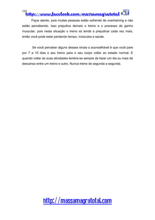http://www.facebook.com/massamagratotal
http://massamagratotal.com
105
Fique atento, pois muitas pessoas estão sofrendo de overtraining e não
estão percebendo. Isso prejudica demais o treino e o processo de ganho
muscular, pois nesta situação o treino só tende a prejudicar cada vez mais,
então você pode estar perdendo tempo, músculos e saúde.
Se você perceber alguns desses sinais o aconselhável é que você pare
por 7 a 10 dias o seu treino para o seu corpo voltar ao estado normal. E
quando voltar às suas atividades lembre-se sempre de fazer um dia ou mais de
descanso entre um treino e outro. Nunca treine de segunda a segunda.
 