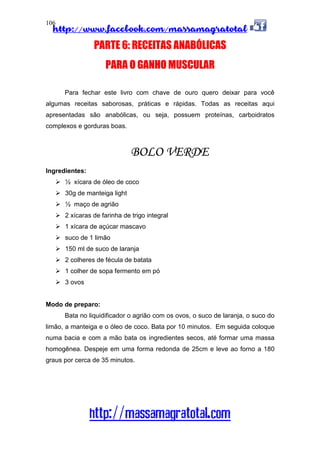 http://www.facebook.com/massamagratotal
http://massamagratotal.com
106
PARTE 6: RECEITAS ANABÓLICAS
PARA O GANHO MUSCULAR
Para fechar este livro com chave de ouro quero deixar para você
algumas receitas saborosas, práticas e rápidas. Todas as receitas aqui
apresentadas são anabólicas, ou seja, possuem proteínas, carboidratos
complexos e gorduras boas.
BOLO VERDE
Ingredientes:
½ xícara de óleo de coco
30g de manteiga light
½ maço de agrião
2 xícaras de farinha de trigo integral
1 xícara de açúcar mascavo
suco de 1 limão
150 ml de suco de laranja
2 colheres de fécula de batata
1 colher de sopa fermento em pó
3 ovos
Modo de preparo:
Bata no liquidificador o agrião com os ovos, o suco de laranja, o suco do
limão, a manteiga e o óleo de coco. Bata por 10 minutos. Em seguida coloque
numa bacia e com a mão bata os ingredientes secos, até formar uma massa
homogênea. Despeje em uma forma redonda de 25cm e leve ao forno a 180
graus por cerca de 35 minutos.
 