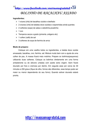 http://www.facebook.com/massamagratotal
http://massamagratotal.com
107
BOLINHO DE BACALHAU ASSADO
Ingredientes:
1 xícara (chá) de bacalhau cozido e desfiado
2 xícaras (chá) de batatas doce cozidas e espremidas ainda quentes
2 colheres (sopa) de salsa e cebolinha picadinha
1 ovo
Temperos secos a gosto (pimenta ,orégano etc)
1 colher (café) de sal
3 colheres de sopa de farinha de arroz
Modo de preparo:
Coloque em uma vasilha todos os ingredientes, a batata doce cozida
amassada, bacalhau, ovo, farinha, sal. Misture muito bem com a ajuda de uma
colher de pau. A massa ficará meio molinha. Prepare os bolinhos(pequenos)
utilizando duas colheres. Coloque os bolinhos diretamente em uma forma
antiaderente ou de silicone untadas com azeite extra virgem. Asim ficará
dourado por fora e cremoso por dentro. Em seguida asse por cerca de 30
minutos a 250 graus (fique de olho, fornos são diferentes, esse tempo pode ser
maior ou menor dependendo do seu forno). Quando estiver dourado estará
pronto.
 