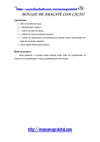 http://www.facebook.com/massamagratotal
http://massamagratotal.com
108
MOUSSE DE ABACATE COM CACAU
Ingredientes:
200 ml de leite de coco
1 abacate bem maduro
1 colher de café de cacau
1 colher de sopa de açúcar mascavo
1 colher de sobremesa de biomassa de banana verde (encontrada em
lojas de produtos naturais)
Coco ralado fresco para decorar
Modo de preparo:
Para preparar o mousse basta apenas bater todo os ingredientes no
mixer ou no liquidificador e levar à geladeira por 30 minutos.
 