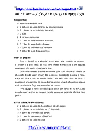 http://www.facebook.com/massamagratotal
http://massamagratotal.com
109
BOLO DE BATATA DOCE COM BANANA
Ingredientes:
200g batata doce cozida
3 colheres de sopa de farelo ou farinha de aveia
2 colheres de sopa de leite desnatado
2 ovos
2 bananas pequenas
1 colher de sopa de açúcar mascavo
1 colher de sopa de óleo de coco
1 colher de sobremesa de fermento
1 colher de sopa de cacau em pó.
Modo de preparo:
Bata no liquidificador a batata cozida, aveia, leite, os ovos, as bananas,
o açúcar e o óleo. Bata até ficar uma massa homogênea e em seguida
acrescente o fermento, mexendo de leve.
Divida essa massa em dois recipientes para fazer metade da massa de
chocolate. Sendo assim em um dos recipientes acrescente o cacau e mexa.
Faça em uma forma de banho maria. Unte bem com óleo de coco E
acrescente uma camada da massa branca, depois uma de chocolate e depois
mais uma branca. Faça isso ate acabar as massas.
Pré aqueça o forno e coloque para assar por cerca de 40 min. Após
assado espere esfriar um pouco e depois coloque na geladeira até ficar bem
gelado.
Para a cobertura de capuccino:
2 colheres de sopa de chocolate em pó 50% cacau
2 colheres de sopa de leite em pó desnatado
1 colher de sobremesa de canela
1 colher de sobremesa café solúvel
3 colheres de sopa de água
 