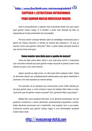 http://www.facebook.com/massamagratotal
http://massamagratotal.com
11
CAPÍTULO 1: ESTRATÉGIAS NUTRICIONAIS
PARA GANHAR MASSA MUSCULAR MAGRA
Este é provavelmente o capítulo mais importante deste livro para quem
quer ganhar massa magra. E é também a parte mais deixada de lado ou
esquecida por muitos praticantes de musculação.
Por isso resolvi começar falando sobre as estratégias nutricionais para o
ganho de massa muscular. A dúvida da maioria das pessoas é: “O que eu
preciso comer para ganhar músculos?” Bem, a partir dessa principal dúvida é
que vamos iniciar este guia.
Como montar uma dieta para o ganho de massa?
Antes de falar sobre dieta, sobre o que você deve comer, é importante
que você leitor entenda que para ganhar massa muscular é preciso comer mais
calorias do que o seu corpo queima.
Agora, quando eu digo comer, eu não quero dizer qualquer coisa. Todos
os alimentos devem ser cuidadosamente selecionados para gerar hipertrofia e
promover uma vida saudável ao mesmo tempo.
Por exemplo, se eu dissesse que você precisa comer 2.000 calorias por
dia para ganhar peso, e você comese 2 sacos de batatas fritas todos os dias,
você acha que iria ganhar massa muscular? Sim, ganharia! Mas a que preço?
Batata frita, como qualquer fast food, é um alimento processado, rico em
gorduras ruins(trans) e outros elementos extremamente prejudiciais à saúde.
Estes alimentos promovem sim a hipertrofia, mas acabam com a sua saúde.
Lembre-se sempre que ganhar massa magra e uma alimentação saudável
andam lado a lado.
 