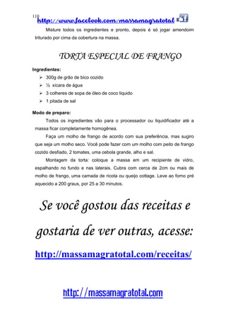 http://www.facebook.com/massamagratotal
http://massamagratotal.com
110
Misture todos os ingredientes e pronto, depois é só jogar amendoim
triturado por cima da cobertura na massa.
TORTA ESPECIAL DE FRANGO
Ingredientes:
300g de grão de bico cozido
½ xícara de água
3 colheres de sopa de óleo de coco liquido
1 pitada de sal
Modo de preparo:
Todos os ingredientes vão para o processador ou liquidificador até a
massa ficar completamente homogênea.
Faça um molho de frango de acordo com sua preferência, mas sugiro
que seja um molho seco. Você pode fazer com um molho com peito de frango
cozido desfiado, 2 tomates, uma cebola grande, alho e sal.
Montagem da torta: coloque a massa em um recipiente de vidro,
espalhando no fundo e nas laterais. Cubra com cerca de 2cm ou mais de
molho de frango, uma camada de ricota ou queijo cottage. Leve ao forno pré
aquecido a 200 graus, por 25 a 30 minutos.
Se você gostou das receitas e
gostaria de ver outras, acesse:
http://massamagratotal.com/receitas/
 