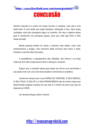 http://www.facebook.com/massamagratotal
http://massamagratotal.com
111
CONCLUSÃO
Ganhar músculos é o sonho de muitos homens e mulheres, mas não é uma
tarefa fácil. É uma tarefa que exige disciplina, dedicação e foco. Sem essas
condições você não conseguirá seguir no caminho. Por isso o objetivo desse
guia é orientar-lhe nos principais passos, para que você siga firme e forte
nessa jornada!
Muitas pessoas tentam às vezes o caminho mais rápido, como usar
medicamentos e drogas, mas nenhuma delas funciona sem treino e dieta.
Portanto o caminho fácil não existe.
A persistência, o planejamento das refeições, dos treinos e as boas
noites de sono são a base para te levar a alcançar o sucesso.
Espero que o conteúdo desse guia possa ser útil em sua caminhada e
que ajude você a ter uma vida mais saudável, harmoniosa e anabólica.
Lembre-se sempre que a sua FORÇA DE VONTADE, O SEU DESEJO,
O SEU FOCO, A SUA FÉ e A SUA PERSISTÊNCIA são as únicas coisas que
determinarão qualquer sucesso em sua vida. E o melhor de tudo é que isso só
depende de VOCÊ.
Um Grande Abraço e Bons Treinos!
 