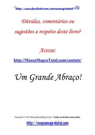 http://www.facebook.com/massamagratotal
http://massamagratotal.com
112
Dúvidas, comentários ou
sugestões a respeito deste livro?
Acesse:
http://MassaMagraTotal.com/contato/
Um Grande Abraço!
Copyright © 2015 Blog MassaMagraTotal - Todos os direitos reservados.
 