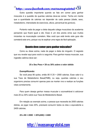 http://www.facebook.com/massamagratotal
http://massamagratotal.com
12
Outra questão importante quando se fala em comer para ganhar
músculos é a questão de quantas calorias deve-se comer. Tenha em mente
que a quantidade de calorias vai depender de cada pessoa (idade, sexo,
metabolismo, intensidade de exercícios, altura, percentual de gordura).
Portanto nada de pegar a dieta daquele colega musculoso da academia
pensando que ficará igual a ele. Esse é um dos piores erros que muitos
iniciantes na musculação cometem. Mas você que está lendo este guia não
cometerá este erro, porque vou te explicar uma regra de fácil aplicação.
Quanto devo comer para ganhar músculos?
Como eu disse acima, nada de pegar a dieta de ninguém. O segredo
que vou revelar aqui para você é o seguinte: Para ganhar massa muscular, sua
ingestão calórica deve ser:
25 x Seu Peso + 20 ou 30% sobre o valor obtido
Exemplificando:
Se você pesa 80 quilos, então 80 X 25 = 2000 calorias. Esse valor é a
sua Taxa de Metabolismo Basal(TMB), ou seja, quantas calorias o seu
organismo precisa consumir apenas para se manter vivo e realizar as funções
vitais corretamente.
Para quem deseja ganhar massa muscular o aconselhável é adicionar
mais 20 ou 30% sobre sua Taxa de Metabolismo Basal.
Em relação ao exemplo acima, a pessoa que necessita de 2000 calorias
diárias, ao jogar mais 20%, precisará consumir todos os dias o equivalente a
2400 calorias.
25 x 80 = 2000 + 20%(400) = 2400
 