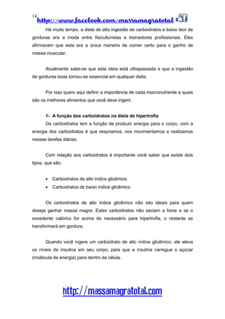 http://www.facebook.com/massamagratotal
http://massamagratotal.com
14
Há muito tempo, a dieta de alta ingestão de carboidratos e baixo teor de
gorduras era a moda entre fisiculturistas e treinadores profissionais. Eles
afirmavam que esta era a única maneira de comer certo para o ganho de
massa muscular.
Atualmente sabe-se que esta ideia está ultrapassada e que a ingestão
de gorduras boas tornou-se essencial em qualquer dieta.
Por isso quero aqui definir a importância de cada macronutriente e quais
são os melhores alimentos que você deve ingerir.
1- A função dos carboidratos na dieta de hipertrofia
Os carboidratos tem a função de produzir energia para o corpo, com a
energia dos carboidratos é que respiramos, nos movimentamos e realizamos
nossas tarefas diárias.
Com relação aos carboidratos é importante você saber que existe dois
tipos, que são:
• Carboidratos de alto índice glicêmico
• Carboidratos de baixo índice glicêmico
Os carboidratos de alto índice glicêmico não são ideais para quem
deseja ganhar massa magra. Estes carboidratos não saciam a fome e se o
excedente calórico for acima do necessário para hipertrofia, o restante se
transformará em gordura.
Quando você ingere um carboidrato de alto índice glicêmico, ele eleva
os níveis de insulina em seu corpo, para que a insulina carregue o açúcar
(molécula de energia) para dentro da célula.
 