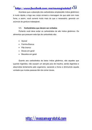 http://www.facebook.com/massamagratotal
http://massamagratotal.com
15
Acontece que a absorção dos carboidratos simples(alto índice glicêmico)
é muito rápida, e logo seu corpo enviará a mensagem de que está com mais
fome, e assim, você comerá muito mais do que o necessário, gerando um
acúmulo de gordura indesejável.
1.1. Carboidratos que devem ser evitados
Portanto você deve evitar os carboidratos de alto índice glicêmico. Os
alimentos que possuem este tipo de carboidrato são:
• Açúcar
• Farinha Branca
• Pão branco
• Doces em geral
• Biscoitos em geral
Quanto aos carboidratos de baixo índice glicêmico, são aqueles que
quando ingeridos, não causam um abrupto pico de insulina, sendo digeridos e
absorvidos lentamente pelo organismo, saciando a fome e diminuindo aquela
vontade que muitas pessoas têm de comer doces.
 