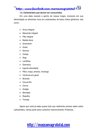 http://www.facebook.com/massamagratotal
http://massamagratotal.com
16
1.2. Carboidratos que devem ser consumidos
Em uma dieta visando o ganho de massa magra, incorpore em sua
alimentação os alimentos ricos em carboidratos de baixo índice glicêmico, tais
como:
• Arroz integral
• Macarrão integral
• Pão integral
• Batata doce
• Amendoim
• Aveia
• Quinoa
• Cereja
• Soja
• Lentilhas
• Damasco
• Iogurte desnatado
• Pêra, maça, ameixa, morango
• Verduras em geral
• Brócolis
• Couve-flor
• Couve
• Acelga
• Berinjela
• Repolho
• Tomate
Agora que você já sabe quase tudo que realmente precisa saber sobre
carboidratos, vamos partir para o próximo macronutriente: Proteínas.
 